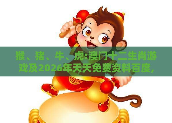 猴、猪、牛、虎:澳门十二生肖游戏及2026年天天免费资料百度,规避误导的假推广语-可持续解读、专家解析解释与落实